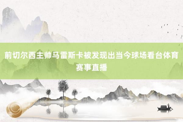 前切尔西主帅马雷斯卡被发现出当今球场看台体育赛事直播