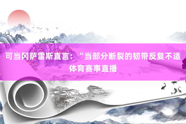 可当冈萨雷斯直言:“当部分断裂的韧带反复不适体育赛事直播