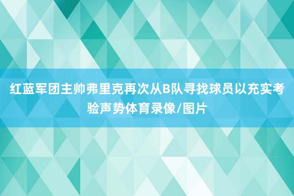 红蓝军团主帅弗里克再次从B队寻找球员以充实考验声势体育录像/图片