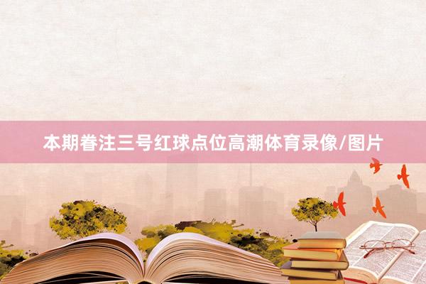 本期眷注三号红球点位高潮体育录像/图片